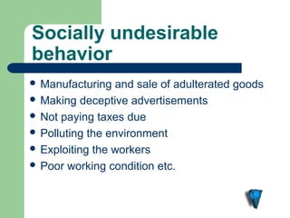 Socially undesirable 
behavior
 Manufacturing   and sale of adulterated goods
 Making deceptive advertisements
 Not paying taxes due
 Polluting the environment
 Exploiting the workers
 Poor working condition etc.
 