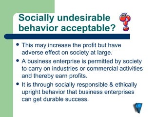 Socially undesirable 
behavior acceptable?
 This   may increase the profit but have
  adverse effect on society at large.
 A business enterprise is permitted by society
  to carry on industries or commercial activities
  and thereby earn profits.
 It is through socially responsible & ethically
  upright behavior that business enterprises
  can get durable success.
 