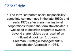 CSR: Origin
  The term "corporate social responsibility"
 came into common use in the late 1960s and
      early 1970s after many multinational
  corporations formed the term stakeholder. It
    was used to describe corporate owners
     beyond shareholders as a result of an
          influential book by R. Edward
      Freeman, Strategic Management: A
        Stakeholder Approach in 1984.
 