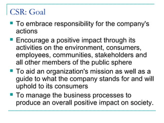 CSR: Goal
   To embrace responsibility for the company's
    actions
   Encourage a positive impact through its
    activities on the environment, consumers,
    employees, communities, stakeholders and
    all other members of the public sphere
   To aid an organization's mission as well as a
    guide to what the company stands for and will
    uphold to its consumers
   To manage the business processes to
    produce an overall positive impact on society.
 