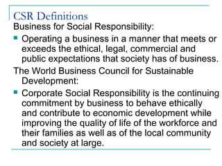 CSR Definitions
Business for Social Responsibility:
 Operating a business in a manner that meets or
  exceeds the ethical, legal, commercial and
  public expectations that society has of business.
The World Business Council for Sustainable
  Development:
 Corporate Social Responsibility is the continuing
  commitment by business to behave ethically
  and contribute to economic development while
  improving the quality of life of the workforce and
  their families as well as of the local community
  and society at large.
 