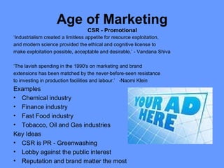 Age of Marketing
                                 CSR - Promotional
‘Industrialism created a limitless appetite for resource exploitation,
and modern science provided the ethical and cognitive license to
make exploitation possible, acceptable and desirable.’ - Vandana Shiva

‘The lavish spending in the 1990's on marketing and brand
extensions has been matched by the never-before-seen resistance
to investing in production facilities and labour.’ -Naomi Klein
Examples
• Chemical industry
• Finance industry
• Fast Food industry
• Tobacco, Oil and Gas industries
Key Ideas
• CSR is PR - Greenwashing
• Lobby against the public interest
• Reputation and brand matter the most
 