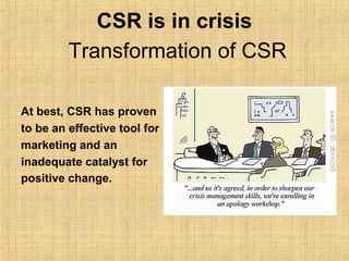 CSR is in crisis
         Transformation of CSR

At best, CSR has proven
to be an effective tool for
marketing and an
inadequate catalyst for
positive change.
 