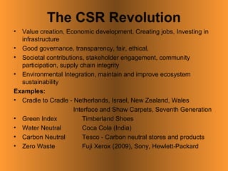 The CSR Revolution
• Value creation, Economic development, Creating jobs, Investing in
  infrastructure
• Good governance, transparency, fair, ethical,
• Societal contributions, stakeholder engagement, community
  participation, supply chain integrity
• Environmental Integration, maintain and improve ecosystem
  sustainability
Examples:
• Cradle to Cradle - Netherlands, Israel, New Zealand, Wales
                     Interface and Shaw Carpets, Seventh Generation
• Green Index            Timberland Shoes
• Water Neutral          Coca Cola (India)
• Carbon Neutral         Tesco - Carbon neutral stores and products
• Zero Waste             Fuji Xerox (2009), Sony, Hewlett-Packard
 