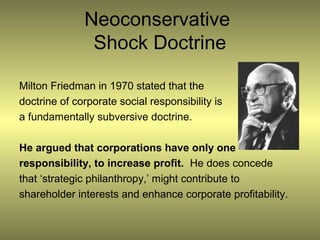 Neoconservative
               Shock Doctrine

Milton Friedman in 1970 stated that the
doctrine of corporate social responsibility is
a fundamentally subversive doctrine.

He argued that corporations have only one
responsibility, to increase profit. He does concede
that ‘strategic philanthropy,’ might contribute to
shareholder interests and enhance corporate profitability.
 