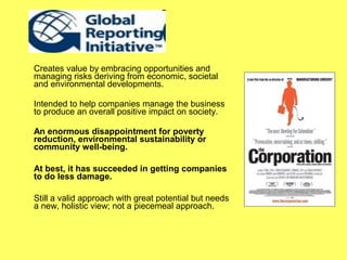 Creates value by embracing opportunities and
managing risks deriving from economic, societal
and environmental developments.

Intended to help companies manage the business
to produce an overall positive impact on society.

An enormous disappointment for poverty
reduction, environmental sustainability or
community well-being.

At best, it has succeeded in getting companies
to do less damage.

Still a valid approach with great potential but needs
a new, holistic view; not a piecemeal approach.
 