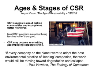 Ages & Stages of CSR
                Wayne Visser, ‘The Age of Responsibility - CSR 2.0'


     CSR success is about making
     communities and ecosystems
     better not worse.

•    Most CSR programs are about being
     less bad rather than good.

•    CSR may become an unwitting
     accomplice to corporate crime.


    ‘If every company on the planet were to adopt the best
    environmental practice of ‘leading’ companies, the world
    would still be moving toward degradation and collapse.
                    - Paul Hawken, The Ecology of Commerce
 
