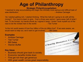 Age of Philanthropy
                            Strategic Philanthrocapitalism
‘I resolved to stop accumulating and begin the infinitely more serious and difficult task of
wise distribution.’                                            - Andrew Carnegie

‘As I started getting rich, I started thinking, ‘What the hell am I going to do with all this
money?’ You have to learn to give. Over a three year period, I gave away half of what I
had. To be honest, my hands shook as I signed it away. I knew I took myself out of the
race to be the richest man in the world.’               - Ted Turner

‘Is the rich world aware of how four billion of the six billion live? If we were aware, we
would want to help out, we’d want to get involved.’ - Bill Gates

Examples
• Andrew Carnege
• Ted Turner
• Bill Gates
• Warren Buffet

Key Ideas
• Business should give back to society
• Economic benefits trickle down
• First get rich than get generous
• With great wealth comes great responsibility
 