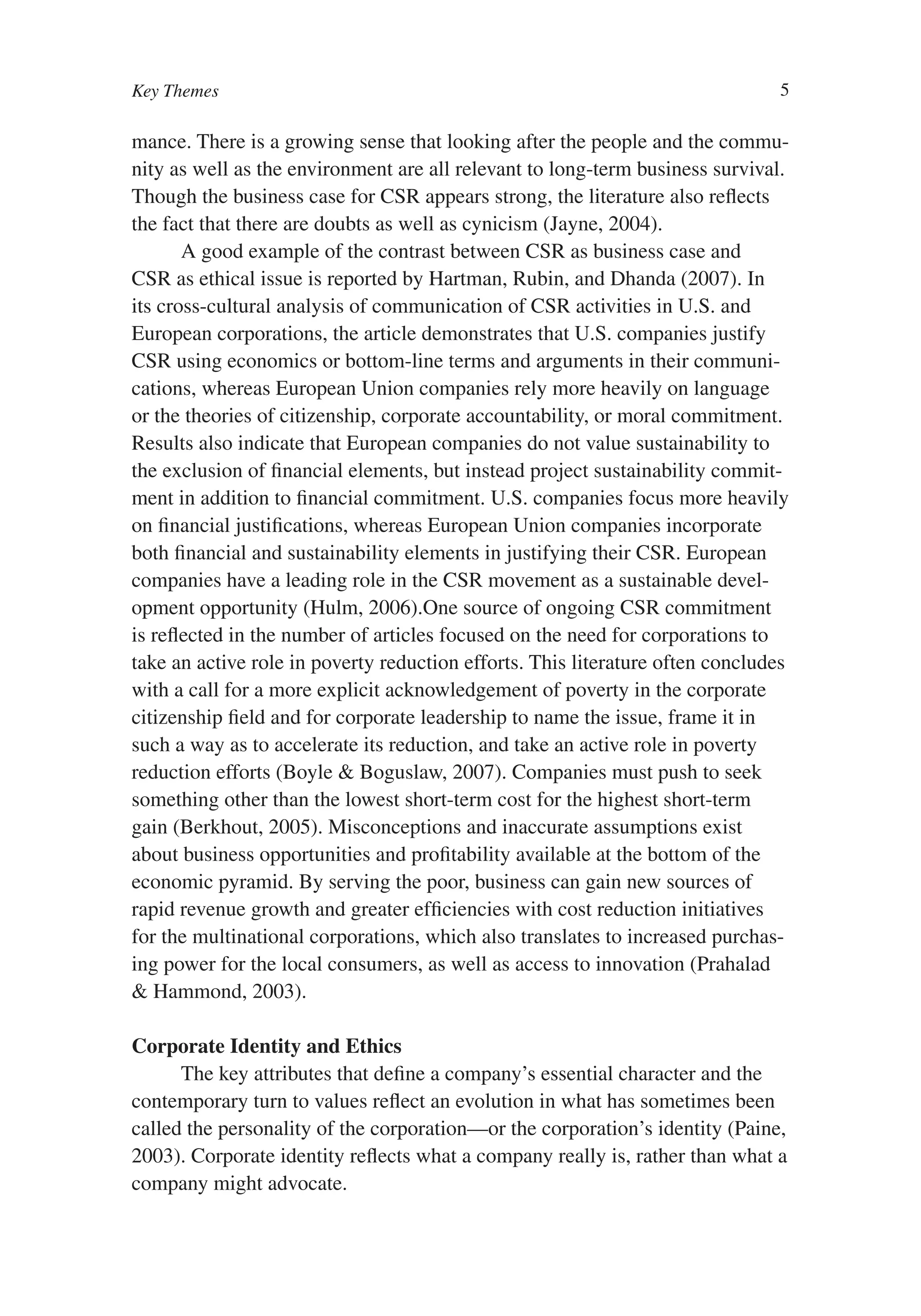 Key Themes                                                                     5

mance. There is a growing sense that looking after the people and the commu-
nity as well as the environment are all relevant to long-term business survival.
Though the business case for CSR appears strong, the literature also reflects
the fact that there are doubts as well as cynicism (Jayne, 2004).
       A good example of the contrast between CSR as business case and
CSR as ethical issue is reported by Hartman, Rubin, and Dhanda (2007). In
its cross-cultural analysis of communication of CSR activities in U.S. and
European corporations, the article demonstrates that U.S. companies justify
CSR using economics or bottom-line terms and arguments in their communi-
cations, whereas European Union companies rely more heavily on language
or the theories of citizenship, corporate accountability, or moral commitment.
Results also indicate that European companies do not value sustainability to
the exclusion of financial elements, but instead project sustainability commit-
ment in addition to financial commitment. U.S. companies focus more heavily
on financial justifications, whereas European Union companies incorporate
both financial and sustainability elements in justifying their CSR. European
companies have a leading role in the CSR movement as a sustainable devel-
opment opportunity (Hulm, 2006).One source of ongoing CSR commitment
is reflected in the number of articles focused on the need for corporations to
take an active role in poverty reduction efforts. This literature often concludes
with a call for a more explicit acknowledgement of poverty in the corporate
citizenship field and for corporate leadership to name the issue, frame it in
such a way as to accelerate its reduction, and take an active role in poverty
reduction efforts (Boyle & Boguslaw, 2007). Companies must push to seek
something other than the lowest short-term cost for the highest short-term
gain (Berkhout, 2005). Misconceptions and inaccurate assumptions exist
about business opportunities and profitability available at the bottom of the
economic pyramid. By serving the poor, business can gain new sources of
rapid revenue growth and greater efficiencies with cost reduction initiatives
for the multinational corporations, which also translates to increased purchas-
ing power for the local consumers, as well as access to innovation (Prahalad
& Hammond, 2003).

Corporate Identity and Ethics
      The key attributes that define a company’s essential character and the
contemporary turn to values reflect an evolution in what has sometimes been
called the personality of the corporation—or the corporation’s identity (Paine,
2003). Corporate identity reflects what a company really is, rather than what a
company might advocate.
 