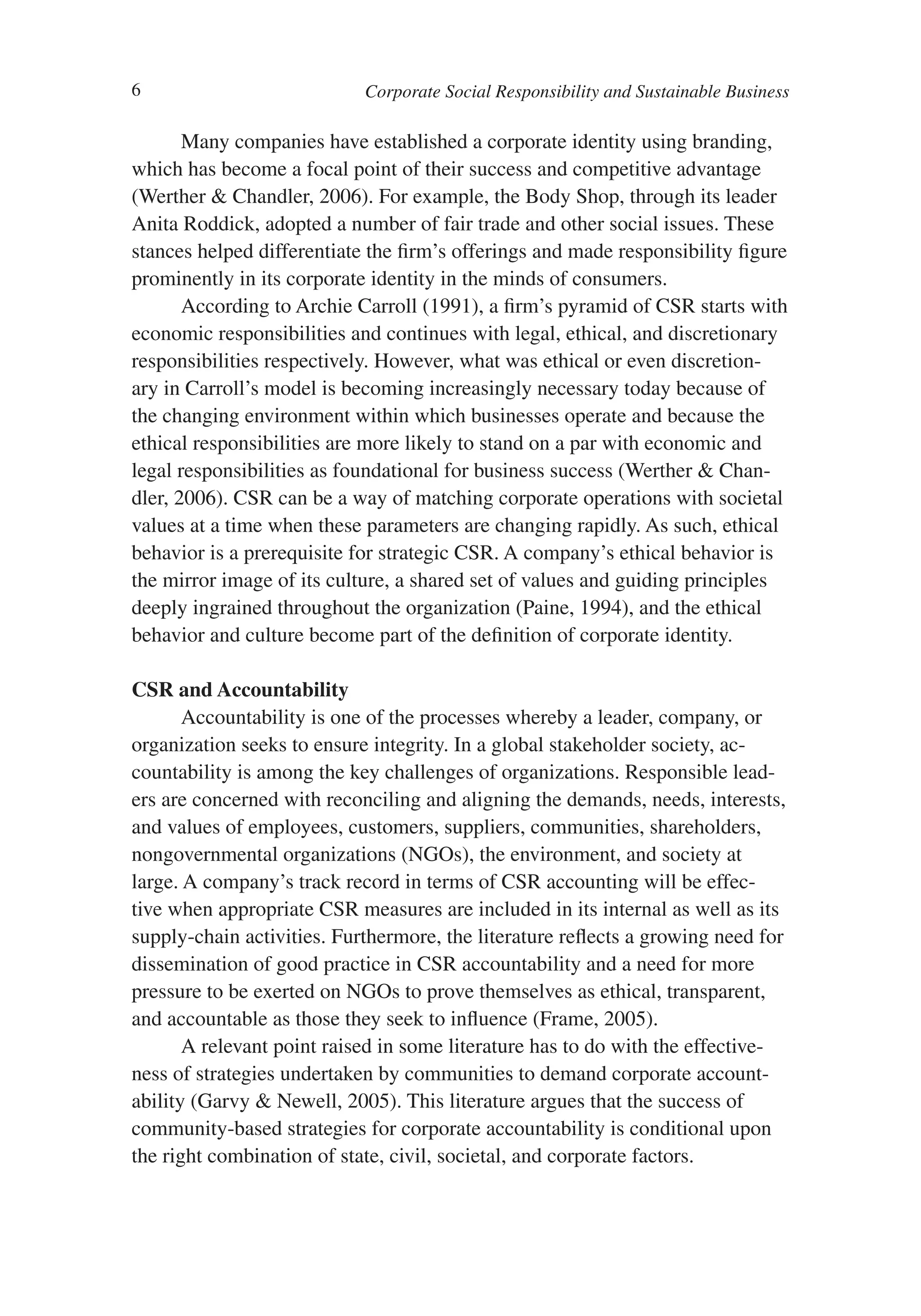 6                           Corporate Social Responsibility and Sustainable Business

       Many companies have established a corporate identity using branding,
which has become a focal point of their success and competitive advantage
(Werther & Chandler, 2006). For example, the Body Shop, through its leader
Anita Roddick, adopted a number of fair trade and other social issues. These
stances helped differentiate the firm’s offerings and made responsibility figure
prominently in its corporate identity in the minds of consumers.
       According to Archie Carroll (1991), a firm’s pyramid of CSR starts with
economic responsibilities and continues with legal, ethical, and discretionary
responsibilities respectively. However, what was ethical or even discretion-
ary in Carroll’s model is becoming increasingly necessary today because of
the changing environment within which businesses operate and because the
ethical responsibilities are more likely to stand on a par with economic and
legal responsibilities as foundational for business success (Werther & Chan-
dler, 2006). CSR can be a way of matching corporate operations with societal
values at a time when these parameters are changing rapidly. As such, ethical
behavior is a prerequisite for strategic CSR. A company’s ethical behavior is
the mirror image of its culture, a shared set of values and guiding principles
deeply ingrained throughout the organization (Paine, 1994), and the ethical
behavior and culture become part of the definition of corporate identity.

CSR and Accountability
       Accountability is one of the processes whereby a leader, company, or
organization seeks to ensure integrity. In a global stakeholder society, ac-
countability is among the key challenges of organizations. Responsible lead-
ers are concerned with reconciling and aligning the demands, needs, interests,
and values of employees, customers, suppliers, communities, shareholders,
nongovernmental organizations (NGOs), the environment, and society at
large. A company’s track record in terms of CSR accounting will be effec-
tive when appropriate CSR measures are included in its internal as well as its
supply-chain activities. Furthermore, the literature reflects a growing need for
dissemination of good practice in CSR accountability and a need for more
pressure to be exerted on NGOs to prove themselves as ethical, transparent,
and accountable as those they seek to influence (Frame, 2005).
       A relevant point raised in some literature has to do with the effective-
ness of strategies undertaken by communities to demand corporate account-
ability (Garvy & Newell, 2005). This literature argues that the success of
community-based strategies for corporate accountability is conditional upon
the right combination of state, civil, societal, and corporate factors.
 