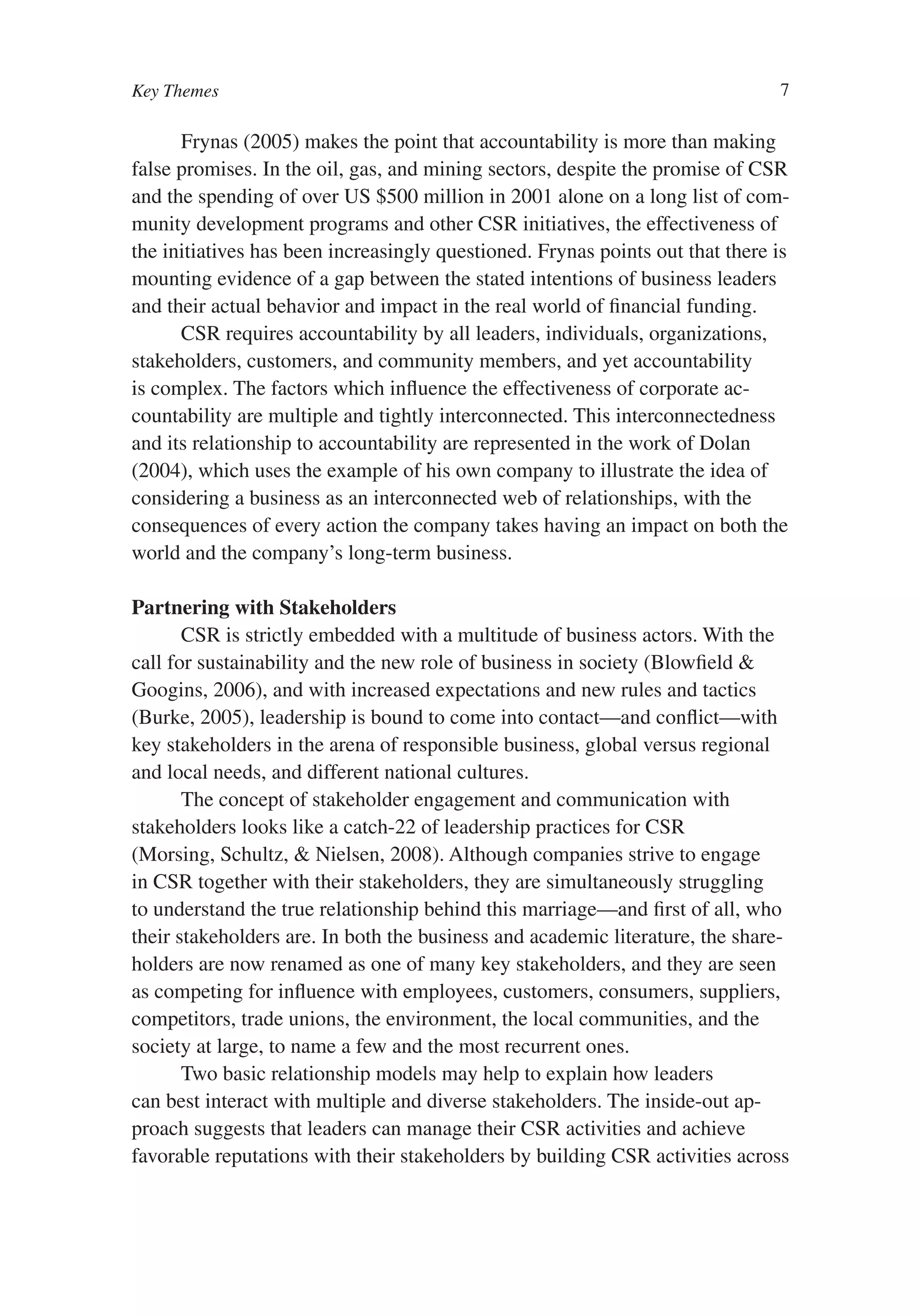 Key Themes                                                                     7

      Frynas (2005) makes the point that accountability is more than making
false promises. In the oil, gas, and mining sectors, despite the promise of CSR
and the spending of over US $500 million in 2001 alone on a long list of com-
munity development programs and other CSR initiatives, the effectiveness of
the initiatives has been increasingly questioned. Frynas points out that there is
mounting evidence of a gap between the stated intentions of business leaders
and their actual behavior and impact in the real world of financial funding.
      CSR requires accountability by all leaders, individuals, organizations,
stakeholders, customers, and community members, and yet accountability
is complex. The factors which influence the effectiveness of corporate ac-
countability are multiple and tightly interconnected. This interconnectedness
and its relationship to accountability are represented in the work of Dolan
(2004), which uses the example of his own company to illustrate the idea of
considering a business as an interconnected web of relationships, with the
consequences of every action the company takes having an impact on both the
world and the company’s long-term business.

Partnering with Stakeholders
       CSR is strictly embedded with a multitude of business actors. With the
call for sustainability and the new role of business in society (Blowfield &
Googins, 2006), and with increased expectations and new rules and tactics
(Burke, 2005), leadership is bound to come into contact—and conflict—with
key stakeholders in the arena of responsible business, global versus regional
and local needs, and different national cultures.
       The concept of stakeholder engagement and communication with
stakeholders looks like a catch-22 of leadership practices for CSR
(Morsing, Schultz, & Nielsen, 2008). Although companies strive to engage
in CSR together with their stakeholders, they are simultaneously struggling
to understand the true relationship behind this marriage—and first of all, who
their stakeholders are. In both the business and academic literature, the share-
holders are now renamed as one of many key stakeholders, and they are seen
as competing for influence with employees, customers, consumers, suppliers,
competitors, trade unions, the environment, the local communities, and the
society at large, to name a few and the most recurrent ones.
       Two basic relationship models may help to explain how leaders
can best interact with multiple and diverse stakeholders. The inside-out ap-
proach suggests that leaders can manage their CSR activities and achieve
favorable reputations with their stakeholders by building CSR activities across
 