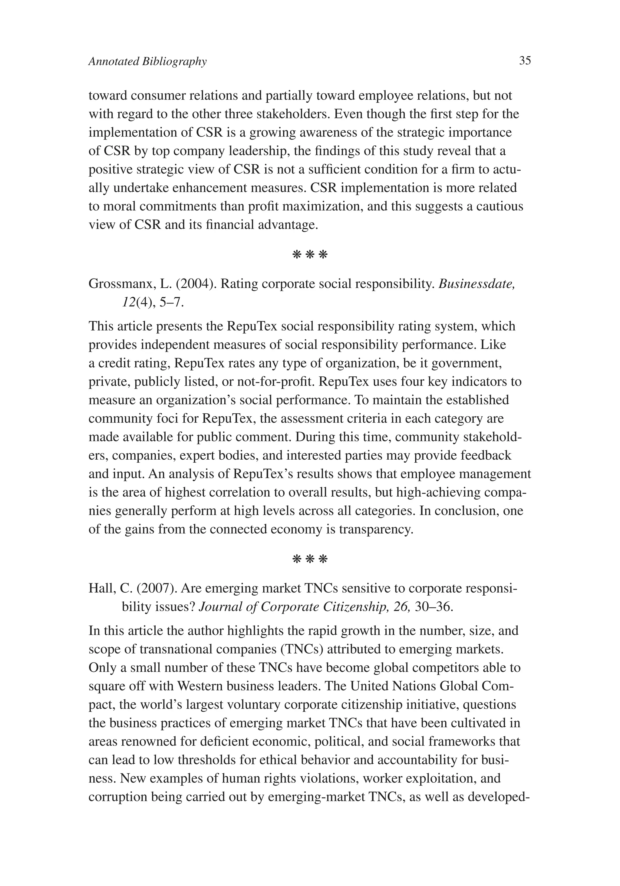 Annotated Bibliography                                                         35

toward consumer relations and partially toward employee relations, but not
with regard to the other three stakeholders. Even though the first step for the
implementation of CSR is a growing awareness of the strategic importance
of CSR by top company leadership, the findings of this study reveal that a
positive strategic view of CSR is not a sufficient condition for a firm to actu-
ally undertake enhancement measures. CSR implementation is more related
to moral commitments than profit maximization, and this suggests a cautious
view of CSR and its financial advantage.

                                     kkk

Grossmanx, L. (2004). Rating corporate social responsibility. Businessdate,
     12(4), 5–7.
This article presents the RepuTex social responsibility rating system, which
provides independent measures of social responsibility performance. Like
a credit rating, RepuTex rates any type of organization, be it government,
private, publicly listed, or not-for-profit. RepuTex uses four key indicators to
measure an organization’s social performance. To maintain the established
community foci for RepuTex, the assessment criteria in each category are
made available for public comment. During this time, community stakehold-
ers, companies, expert bodies, and interested parties may provide feedback
and input. An analysis of RepuTex’s results shows that employee management
is the area of highest correlation to overall results, but high-achieving compa-
nies generally perform at high levels across all categories. In conclusion, one
of the gains from the connected economy is transparency.

                                     kkk

Hall, C. (2007). Are emerging market TNCs sensitive to corporate responsi-
      bility issues? Journal of Corporate Citizenship, 26, 30–36.
In this article the author highlights the rapid growth in the number, size, and
scope of transnational companies (TNCs) attributed to emerging markets.
Only a small number of these TNCs have become global competitors able to
square off with Western business leaders. The United Nations Global Com-
pact, the world’s largest voluntary corporate citizenship initiative, questions
the business practices of emerging market TNCs that have been cultivated in
areas renowned for deficient economic, political, and social frameworks that
can lead to low thresholds for ethical behavior and accountability for busi-
ness. New examples of human rights violations, worker exploitation, and
corruption being carried out by emerging-market TNCs, as well as developed-
 