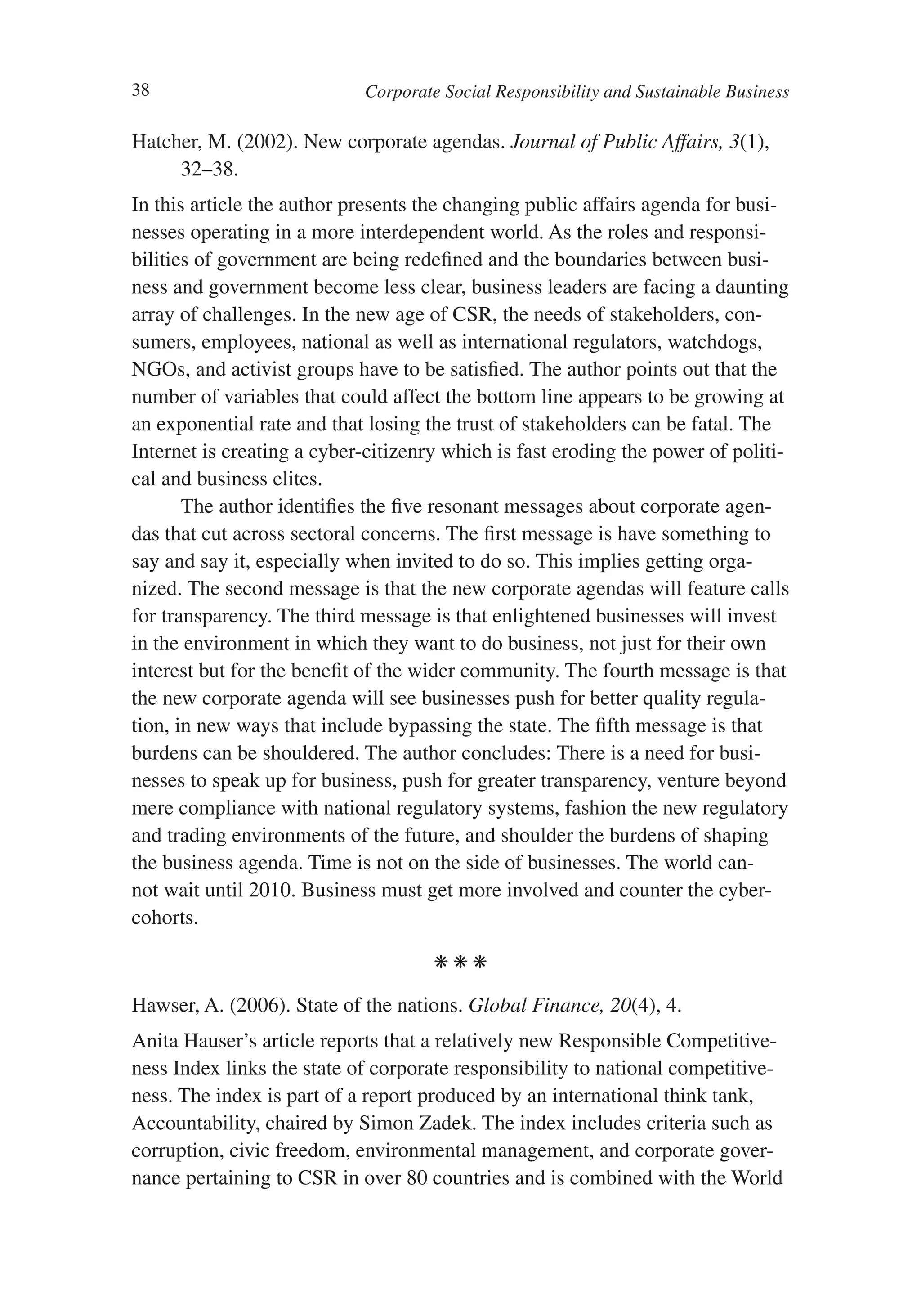38                          Corporate Social Responsibility and Sustainable Business

Hatcher, M. (2002). New corporate agendas. Journal of Public Affairs, 3(1),
     32–38.
In this article the author presents the changing public affairs agenda for busi-
nesses operating in a more interdependent world. As the roles and responsi-
bilities of government are being redefined and the boundaries between busi-
ness and government become less clear, business leaders are facing a daunting
array of challenges. In the new age of CSR, the needs of stakeholders, con-
sumers, employees, national as well as international regulators, watchdogs,
NGOs, and activist groups have to be satisfied. The author points out that the
number of variables that could affect the bottom line appears to be growing at
an exponential rate and that losing the trust of stakeholders can be fatal. The
Internet is creating a cyber-citizenry which is fast eroding the power of politi-
cal and business elites.
       The author identifies the five resonant messages about corporate agen-
das that cut across sectoral concerns. The first message is have something to
say and say it, especially when invited to do so. This implies getting orga-
nized. The second message is that the new corporate agendas will feature calls
for transparency. The third message is that enlightened businesses will invest
in the environment in which they want to do business, not just for their own
interest but for the benefit of the wider community. The fourth message is that
the new corporate agenda will see businesses push for better quality regula-
tion, in new ways that include bypassing the state. The fifth message is that
burdens can be shouldered. The author concludes: There is a need for busi-
nesses to speak up for business, push for greater transparency, venture beyond
mere compliance with national regulatory systems, fashion the new regulatory
and trading environments of the future, and shoulder the burdens of shaping
the business agenda. Time is not on the side of businesses. The world can-
not wait until 2010. Business must get more involved and counter the cyber-
cohorts.

                                     kkk

Hawser, A. (2006). State of the nations. Global Finance, 20(4), 4.
Anita Hauser’s article reports that a relatively new Responsible Competitive-
ness Index links the state of corporate responsibility to national competitive-
ness. The index is part of a report produced by an international think tank,
Accountability, chaired by Simon Zadek. The index includes criteria such as
corruption, civic freedom, environmental management, and corporate gover-
nance pertaining to CSR in over 80 countries and is combined with the World
 