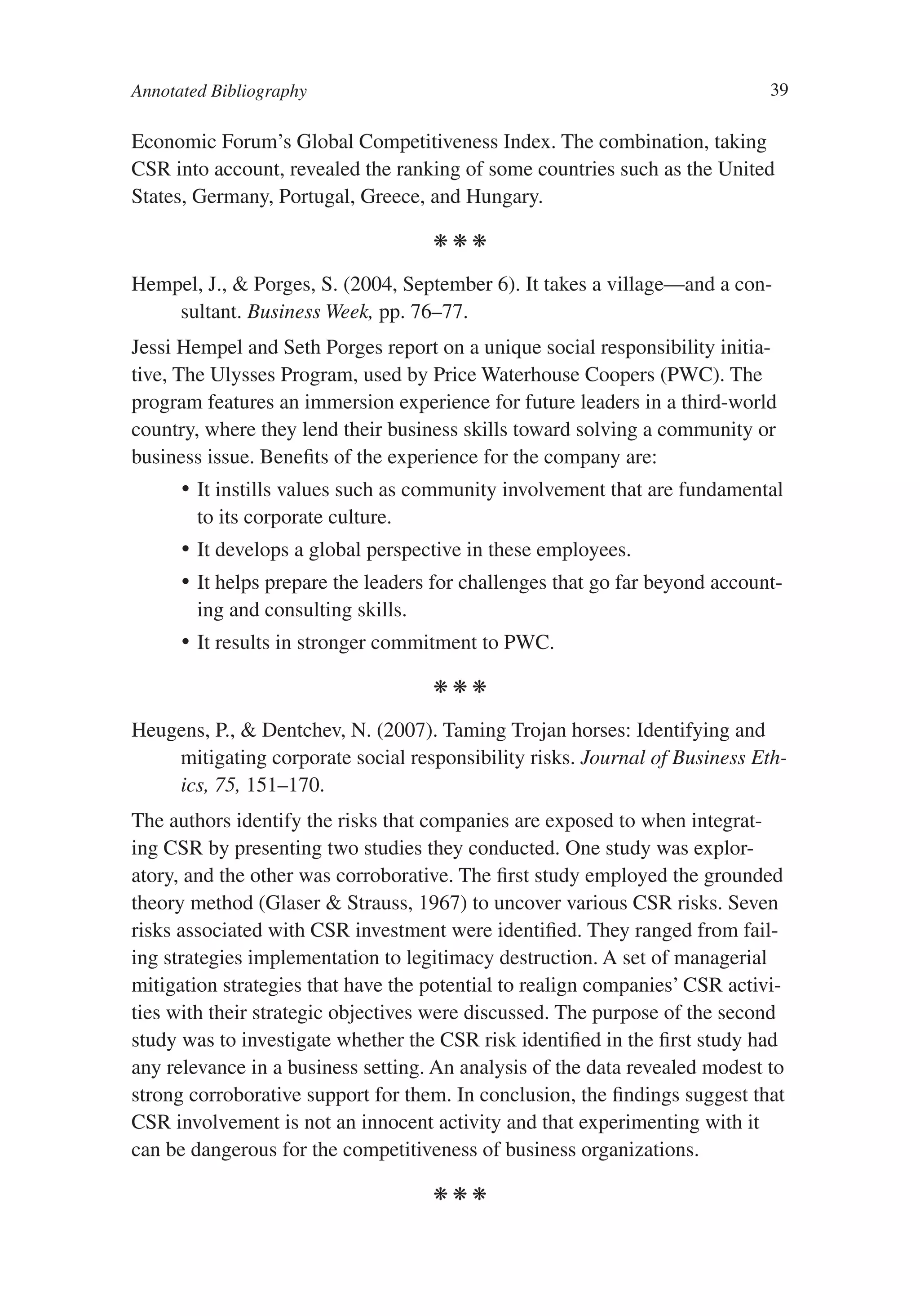 Annotated Bibliography                                                        39

Economic Forum’s Global Competitiveness Index. The combination, taking
CSR into account, revealed the ranking of some countries such as the United
States, Germany, Portugal, Greece, and Hungary.

                                     kkk

Hempel, J., & Porges, S. (2004, September 6). It takes a village—and a con-
    sultant. Business Week, pp. 76–77.
Jessi Hempel and Seth Porges report on a unique social responsibility initia-
tive, The Ulysses Program, used by Price Waterhouse Coopers (PWC). The
program features an immersion experience for future leaders in a third-world
country, where they lend their business skills toward solving a community or
business issue. Benefits of the experience for the company are:
      •	 It instills values such as community involvement that are fundamental
         to its corporate culture.
      •	 It develops a global perspective in these employees.
      •	 It helps prepare the leaders for challenges that go far beyond account-
         ing and consulting skills.
      •	 It results in stronger commitment to PWC.

                                     kkk

Heugens, P., & Dentchev, N. (2007). Taming Trojan horses: Identifying and
    mitigating corporate social responsibility risks. Journal of Business Eth-
    ics, 75, 151–170.
The authors identify the risks that companies are exposed to when integrat-
ing CSR by presenting two studies they conducted. One study was explor-
atory, and the other was corroborative. The first study employed the grounded
theory method (Glaser & Strauss, 1967) to uncover various CSR risks. Seven
risks associated with CSR investment were identified. They ranged from fail-
ing strategies implementation to legitimacy destruction. A set of managerial
mitigation strategies that have the potential to realign companies’ CSR activi-
ties with their strategic objectives were discussed. The purpose of the second
study was to investigate whether the CSR risk identified in the first study had
any relevance in a business setting. An analysis of the data revealed modest to
strong corroborative support for them. In conclusion, the findings suggest that
CSR involvement is not an innocent activity and that experimenting with it
can be dangerous for the competitiveness of business organizations.

                                     kkk
 