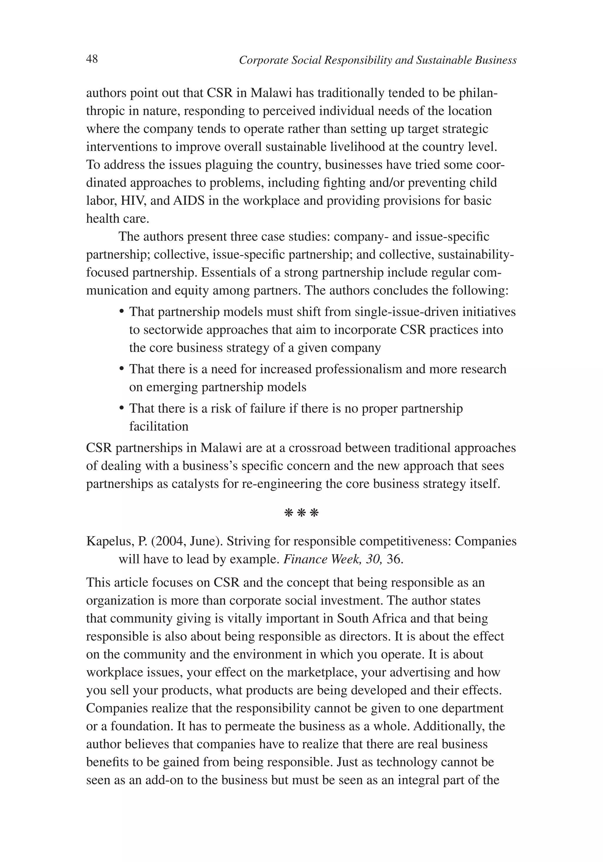 48                           Corporate Social Responsibility and Sustainable Business

authors point out that CSR in Malawi has traditionally tended to be philan-
thropic in nature, responding to perceived individual needs of the location
where the company tends to operate rather than setting up target strategic
interventions to improve overall sustainable livelihood at the country level.
To address the issues plaguing the country, businesses have tried some coor-
dinated approaches to problems, including fighting and/or preventing child
labor, HIV, and AIDS in the workplace and providing provisions for basic
health care.
      The authors present three case studies: company- and issue-specific
partnership; collective, issue-specific partnership; and collective, sustainability-
focused partnership. Essentials of a strong partnership include regular com-
munication and equity among partners. The authors concludes the following:
      •	 That partnership models must shift from single-issue-driven initiatives
         to sectorwide approaches that aim to incorporate CSR practices into
         the core business strategy of a given company
      •	 That there is a need for increased professionalism and more research
         on emerging partnership models
      •	 That there is a risk of failure if there is no proper partnership
         facilitation
CSR partnerships in Malawi are at a crossroad between traditional approaches
of dealing with a business’s specific concern and the new approach that sees
partnerships as catalysts for re-engineering the core business strategy itself.

                                      kkk

Kapelus, P. (2004, June). Striving for responsible competitiveness: Companies
     will have to lead by example. Finance Week, 30, 36.
This article focuses on CSR and the concept that being responsible as an
organization is more than corporate social investment. The author states
that community giving is vitally important in South Africa and that being
responsible is also about being responsible as directors. It is about the effect
on the community and the environment in which you operate. It is about
workplace issues, your effect on the marketplace, your advertising and how
you sell your products, what products are being developed and their effects.
Companies realize that the responsibility cannot be given to one department
or a foundation. It has to permeate the business as a whole. Additionally, the
author believes that companies have to realize that there are real business
benefits to be gained from being responsible. Just as technology cannot be
seen as an add-on to the business but must be seen as an integral part of the
 