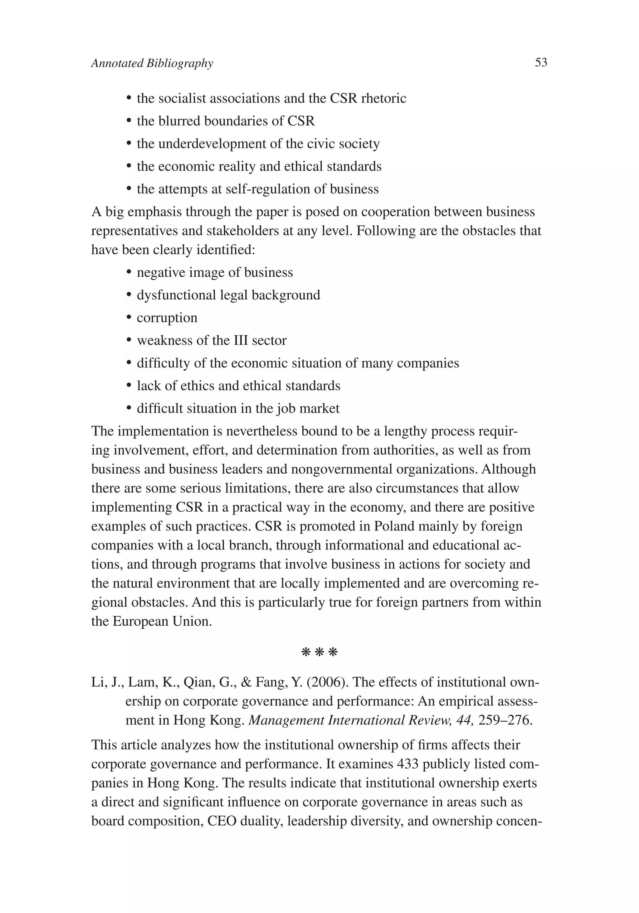 Annotated Bibliography                                                        53

      •	 the socialist associations and the CSR rhetoric
      •	 the blurred boundaries of CSR
      •	 the underdevelopment of the civic society
      •	 the economic reality and ethical standards
      •	 the attempts at self-regulation of business
A big emphasis through the paper is posed on cooperation between business
representatives and stakeholders at any level. Following are the obstacles that
have been clearly identified:
      •	 negative image of business
      •	 dysfunctional legal background
      •	 corruption
      •	 weakness of the III sector
      •	 difficulty of the economic situation of many companies
      •	 lack of ethics and ethical standards
      •	 difficult situation in the job market
The implementation is nevertheless bound to be a lengthy process requir-
ing involvement, effort, and determination from authorities, as well as from
business and business leaders and nongovernmental organizations. Although
there are some serious limitations, there are also circumstances that allow
implementing CSR in a practical way in the economy, and there are positive
examples of such practices. CSR is promoted in Poland mainly by foreign
companies with a local branch, through informational and educational ac-
tions, and through programs that involve business in actions for society and
the natural environment that are locally implemented and are overcoming re-
gional obstacles. And this is particularly true for foreign partners from within
the European Union.

                                      kkk

Li, J., Lam, K., Qian, G., & Fang, Y. (2006). The effects of institutional own-
       ership on corporate governance and performance: An empirical assess-
       ment in Hong Kong. Management International Review, 44, 259–276.
This article analyzes how the institutional ownership of firms affects their
corporate governance and performance. It examines 433 publicly listed com-
panies in Hong Kong. The results indicate that institutional ownership exerts
a direct and significant influence on corporate governance in areas such as
board composition, CEO duality, leadership diversity, and ownership concen-
 