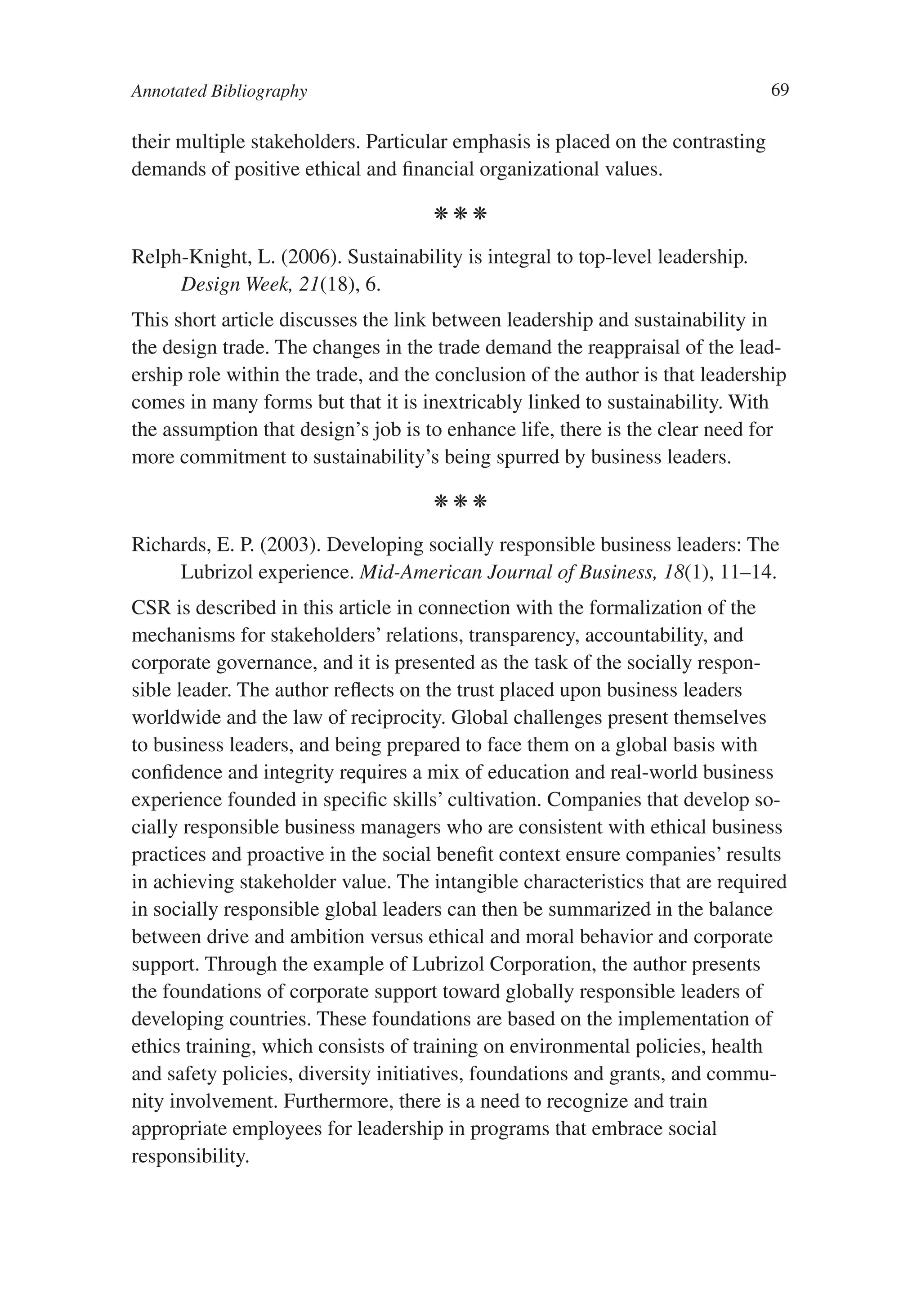 Annotated Bibliography                                                          69

their multiple stakeholders. Particular emphasis is placed on the contrasting
demands of positive ethical and financial organizational values.

                                     kkk

Relph-Knight, L. (2006). Sustainability is integral to top-level leadership.
     Design Week, 21(18), 6.
This short article discusses the link between leadership and sustainability in
the design trade. The changes in the trade demand the reappraisal of the lead-
ership role within the trade, and the conclusion of the author is that leadership
comes in many forms but that it is inextricably linked to sustainability. With
the assumption that design’s job is to enhance life, there is the clear need for
more commitment to sustainability’s being spurred by business leaders.

                                     kkk

Richards, E. P. (2003). Developing socially responsible business leaders: The
     Lubrizol experience. Mid-American Journal of Business, 18(1), 11–14.
CSR is described in this article in connection with the formalization of the
mechanisms for stakeholders’ relations, transparency, accountability, and
corporate governance, and it is presented as the task of the socially respon-
sible leader. The author reflects on the trust placed upon business leaders
worldwide and the law of reciprocity. Global challenges present themselves
to business leaders, and being prepared to face them on a global basis with
confidence and integrity requires a mix of education and real-world business
experience founded in specific skills’ cultivation. Companies that develop so-
cially responsible business managers who are consistent with ethical business
practices and proactive in the social benefit context ensure companies’ results
in achieving stakeholder value. The intangible characteristics that are required
in socially responsible global leaders can then be summarized in the balance
between drive and ambition versus ethical and moral behavior and corporate
support. Through the example of Lubrizol Corporation, the author presents
the foundations of corporate support toward globally responsible leaders of
developing countries. These foundations are based on the implementation of
ethics training, which consists of training on environmental policies, health
and safety policies, diversity initiatives, foundations and grants, and commu-
nity involvement. Furthermore, there is a need to recognize and train
appropriate employees for leadership in programs that embrace social
responsibility.
 