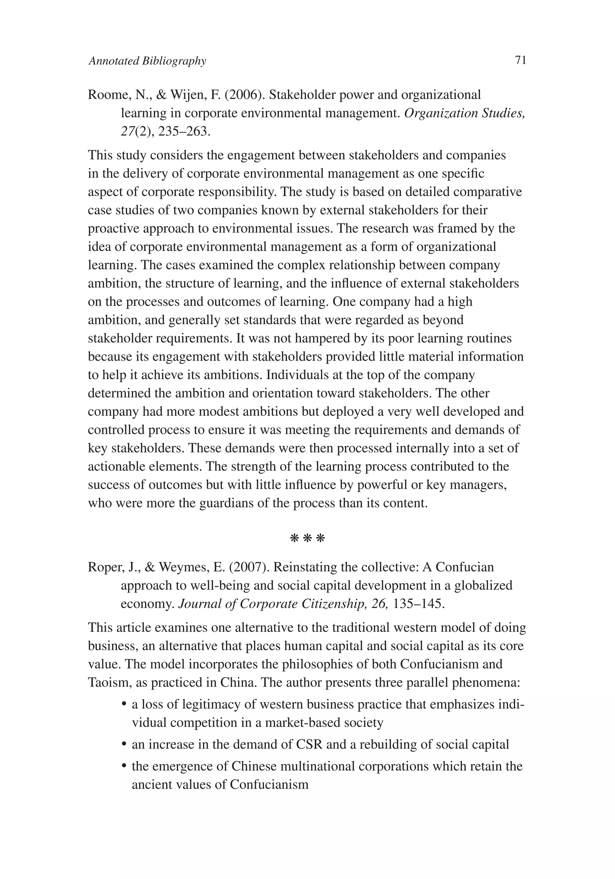 Annotated Bibliography                                                         71

Roome, N., & Wijen, F. (2006). Stakeholder power and organizational
    learning in corporate environmental management. Organization Studies,
    27(2), 235–263. 
This study considers the engagement between stakeholders and companies
in the delivery of corporate environmental management as one specific
aspect of corporate responsibility. The study is based on detailed comparative
case studies of two companies known by external stakeholders for their
proactive approach to environmental issues. The research was framed by the
idea of corporate environmental management as a form of organizational
learning. The cases examined the complex relationship between company
ambition, the structure of learning, and the influence of external stakeholders
on the processes and outcomes of learning. One company had a high
ambition, and generally set standards that were regarded as beyond
stakeholder requirements. It was not hampered by its poor learning routines
because its engagement with stakeholders provided little material information
to help it achieve its ambitions. Individuals at the top of the company
determined the ambition and orientation toward stakeholders. The other
company had more modest ambitions but deployed a very well developed and
controlled process to ensure it was meeting the requirements and demands of
key stakeholders. These demands were then processed internally into a set of
actionable elements. The strength of the learning process contributed to the
success of outcomes but with little influence by powerful or key managers,
who were more the guardians of the process than its content.

                                     kkk

Roper, J., & Weymes, E. (2007). Reinstating the collective: A Confucian
     approach to well-being and social capital development in a globalized
     economy. Journal of Corporate Citizenship, 26, 135–145.
This article examines one alternative to the traditional western model of doing
business, an alternative that places human capital and social capital as its core
value. The model incorporates the philosophies of both Confucianism and
Taoism, as practiced in China. The author presents three parallel phenomena:
      •	 a loss of legitimacy of western business practice that emphasizes indi-
         vidual competition in a market-based society
      •	 an increase in the demand of CSR and a rebuilding of social capital
      •	 the emergence of Chinese multinational corporations which retain the
         ancient values of Confucianism
 