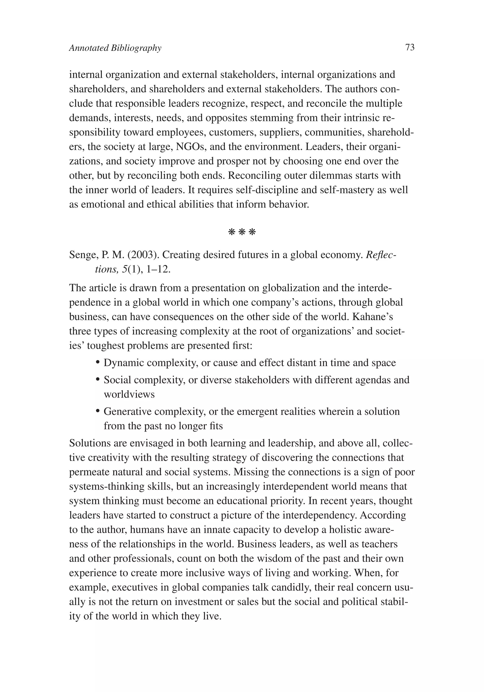 Annotated Bibliography                                                           73

internal organization and external stakeholders, internal organizations and
shareholders, and shareholders and external stakeholders. The authors con-
clude that responsible leaders recognize, respect, and reconcile the multiple
demands, interests, needs, and opposites stemming from their intrinsic re-
sponsibility toward employees, customers, suppliers, communities, sharehold-
ers, the society at large, NGOs, and the environment. Leaders, their organi-
zations, and society improve and prosper not by choosing one end over the
other, but by reconciling both ends. Reconciling outer dilemmas starts with
the inner world of leaders. It requires self-discipline and self-mastery as well
as emotional and ethical abilities that inform behavior.

                                     kkk

Senge, P. M. (2003). Creating desired futures in a global economy. Reflec-
     tions, 5(1), 1–12.
The article is drawn from a presentation on globalization and the interde-
pendence in a global world in which one company’s actions, through global
business, can have consequences on the other side of the world. Kahane’s
three types of increasing complexity at the root of organizations’ and societ-
ies’ toughest problems are presented first:
       •	 Dynamic complexity, or cause and effect distant in time and space
       •	 Social complexity, or diverse stakeholders with different agendas and
          worldviews
       •	 Generative complexity, or the emergent realities wherein a solution
          from the past no longer fits
Solutions are envisaged in both learning and leadership, and above all, collec-
tive creativity with the resulting strategy of discovering the connections that
permeate natural and social systems. Missing the connections is a sign of poor
systems-thinking skills, but an increasingly interdependent world means that
system thinking must become an educational priority. In recent years, thought
leaders have started to construct a picture of the interdependency. According
to the author, humans have an innate capacity to develop a holistic aware-
ness of the relationships in the world. Business leaders, as well as teachers
and other professionals, count on both the wisdom of the past and their own
experience to create more inclusive ways of living and working. When, for
example, executives in global companies talk candidly, their real concern usu-
ally is not the return on investment or sales but the social and political stabil-
ity of the world in which they live.
 