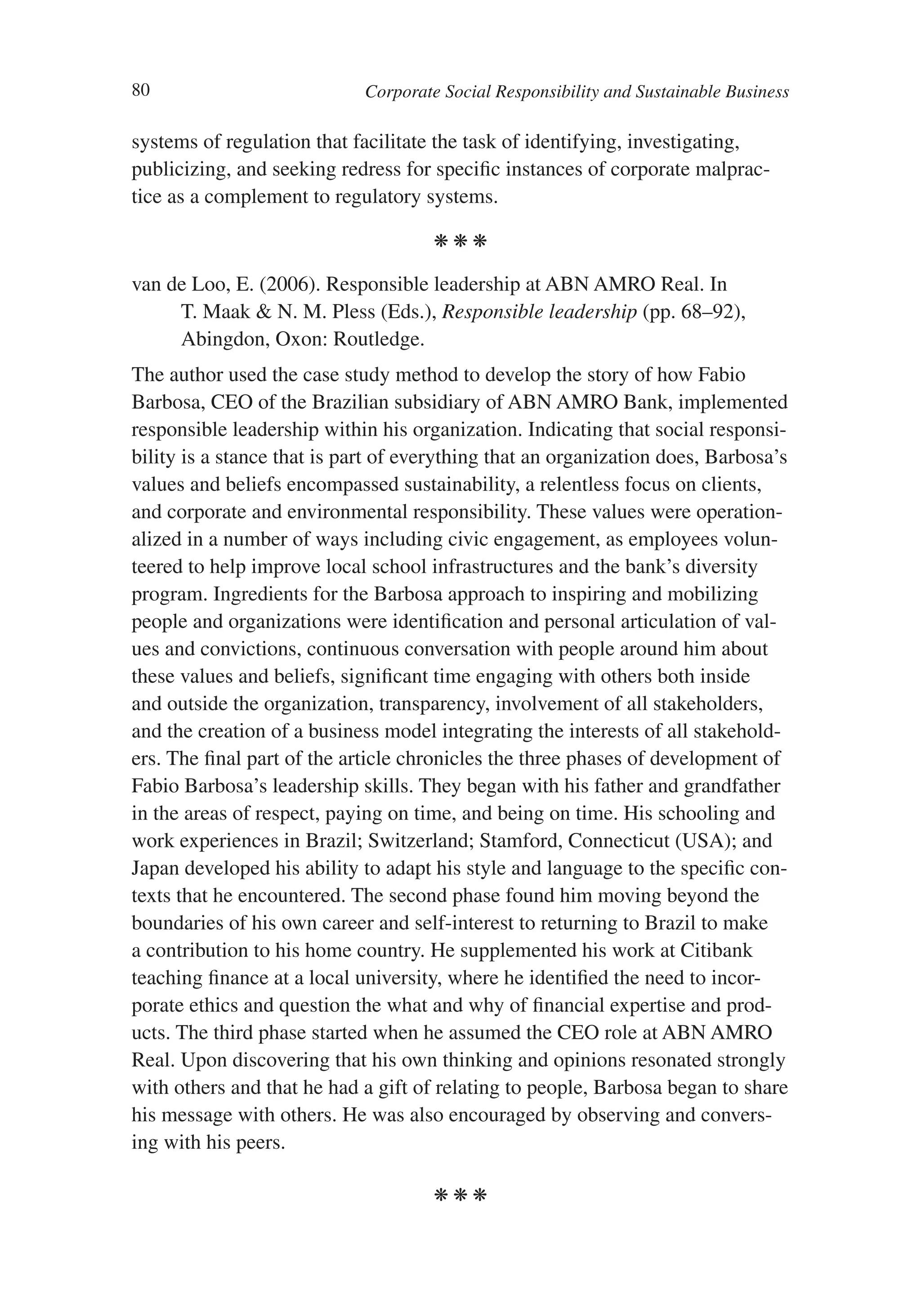80                           Corporate Social Responsibility and Sustainable Business

systems of regulation that facilitate the task of identifying, investigating,
publicizing, and seeking redress for specific instances of corporate malprac-
tice as a complement to regulatory systems.

                                      kkk

van de Loo, E. (2006). Responsible leadership at ABN AMRO Real. In
     T. Maak & N. M. Pless (Eds.), Responsible leadership (pp. 68–92),
     Abingdon, Oxon: Routledge.
The author used the case study method to develop the story of how Fabio
Barbosa, CEO of the Brazilian subsidiary of ABN AMRO Bank, implemented
responsible leadership within his organization. Indicating that social responsi-
bility is a stance that is part of everything that an organization does, Barbosa’s
values and beliefs encompassed sustainability, a relentless focus on clients,
and corporate and environmental responsibility. These values were operation-
alized in a number of ways including civic engagement, as employees volun-
teered to help improve local school infrastructures and the bank’s diversity
program. Ingredients for the Barbosa approach to inspiring and mobilizing
people and organizations were identification and personal articulation of val-
ues and convictions, continuous conversation with people around him about
these values and beliefs, significant time engaging with others both inside
and outside the organization, transparency, involvement of all stakeholders,
and the creation of a business model integrating the interests of all stakehold-
ers. The final part of the article chronicles the three phases of development of
Fabio Barbosa’s leadership skills. They began with his father and grandfather
in the areas of respect, paying on time, and being on time. His schooling and
work experiences in Brazil; Switzerland; Stamford, Connecticut (USA); and
Japan developed his ability to adapt his style and language to the specific con-
texts that he encountered. The second phase found him moving beyond the
boundaries of his own career and self-interest to returning to Brazil to make
a contribution to his home country. He supplemented his work at Citibank
teaching finance at a local university, where he identified the need to incor-
porate ethics and question the what and why of financial expertise and prod-
ucts. The third phase started when he assumed the CEO role at ABN AMRO
Real. Upon discovering that his own thinking and opinions resonated strongly
with others and that he had a gift of relating to people, Barbosa began to share
his message with others. He was also encouraged by observing and convers-
ing with his peers.

                                      kkk
 