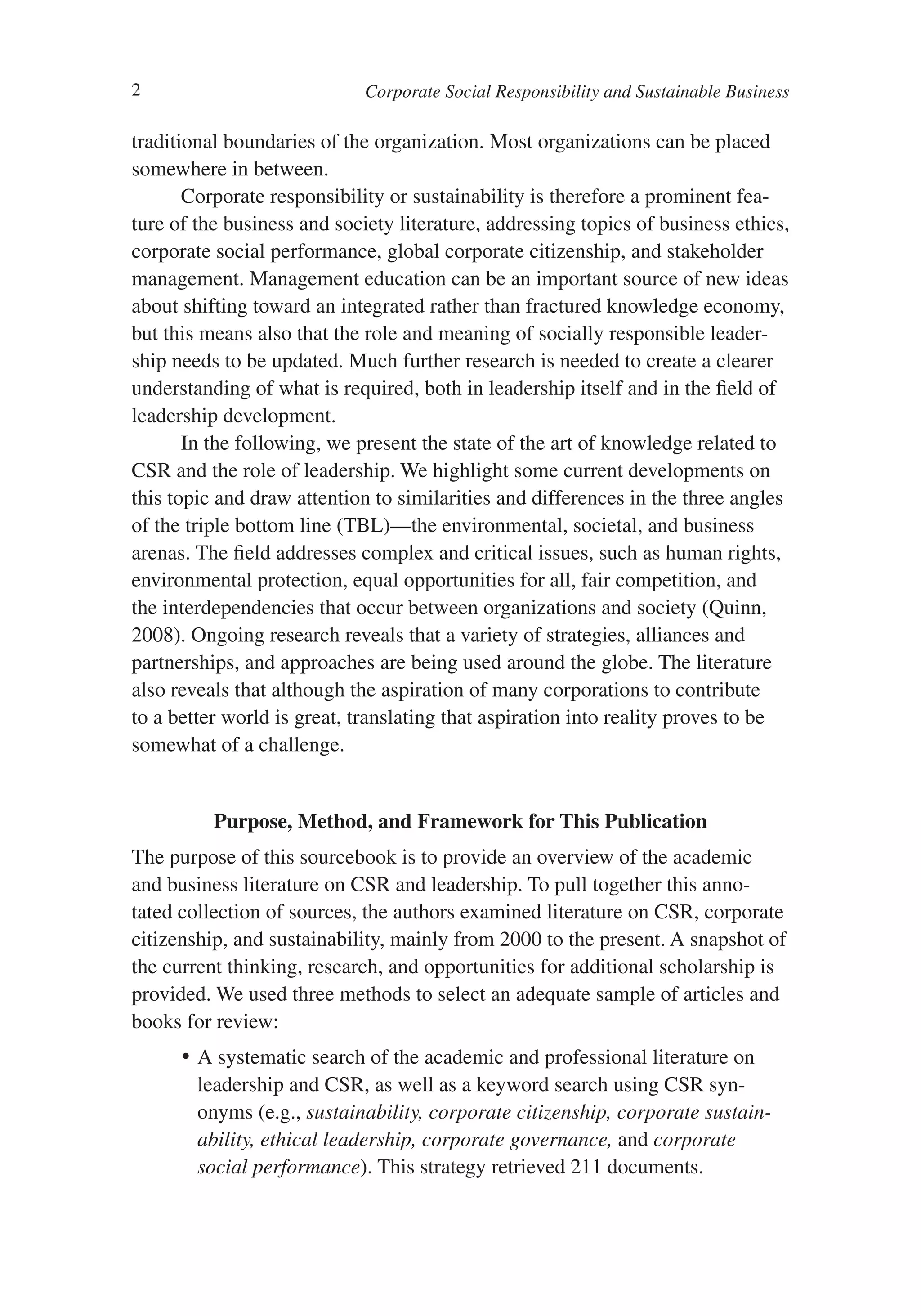 2                            Corporate Social Responsibility and Sustainable Business

traditional boundaries of the organization. Most organizations can be placed
somewhere in between.
       Corporate responsibility or sustainability is therefore a prominent fea-
ture of the business and society literature, addressing topics of business ethics,
corporate social performance, global corporate citizenship, and stakeholder
management. Management education can be an important source of new ideas
about shifting toward an integrated rather than fractured knowledge economy,
but this means also that the role and meaning of socially responsible leader-
ship needs to be updated. Much further research is needed to create a clearer
understanding of what is required, both in leadership itself and in the field of
leadership development.
       In the following, we present the state of the art of knowledge related to
CSR and the role of leadership. We highlight some current developments on
this topic and draw attention to similarities and differences in the three angles
of the triple bottom line (TBL)—the environmental, societal, and business
arenas. The field addresses complex and critical issues, such as human rights,
environmental protection, equal opportunities for all, fair competition, and
the interdependencies that occur between organizations and society (Quinn,
2008). Ongoing research reveals that a variety of strategies, alliances and
partnerships, and approaches are being used around the globe. The literature
also reveals that although the aspiration of many corporations to contribute
to a better world is great, translating that aspiration into reality proves to be
somewhat of a challenge.


          Purpose, Method, and Framework for This Publication
The purpose of this sourcebook is to provide an overview of the academic
and business literature on CSR and leadership. To pull together this anno-
tated collection of sources, the authors examined literature on CSR, corporate
citizenship, and sustainability, mainly from 2000 to the present. A snapshot of
the current thinking, research, and opportunities for additional scholarship is
provided. We used three methods to select an adequate sample of articles and
books for review:
      •	 A systematic search of the academic and professional literature on
         leadership and CSR, as well as a keyword search using CSR syn-
         onyms (e.g., sustainability, corporate citizenship, corporate sustain-
         ability, ethical leadership, corporate governance, and corporate
         social performance). This strategy retrieved 211 documents.
 