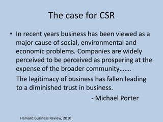 The case for CSR
• In recent years business has been viewed as a
  major cause of social, environmental and
  economic problems. Companies are widely
  perceived to be perceived as prospering at the
  expense of the broader community…….
  The legitimacy of business has fallen leading
  to a diminished trust in business.
                            - Michael Porter

   Harvard Business Review, 2010
 