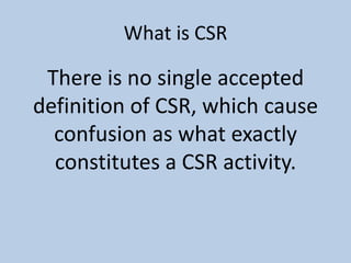 What is CSR

 There is no single accepted
definition of CSR, which cause
  confusion as what exactly
  constitutes a CSR activity.
 