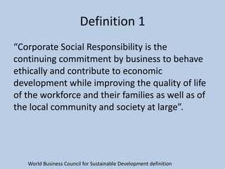 Definition 1
“Corporate Social Responsibility is the
continuing commitment by business to behave
ethically and contribute to economic
development while improving the quality of life
of the workforce and their families as well as of
the local community and society at large”.




   World Business Council for Sustainable Development definition
 