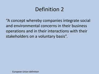 Definition 2
“A concept whereby companies integrate social
and environmental concerns in their business
operations and in their interactions with their
stakeholders on a voluntary basis”.




   European Union definition
 