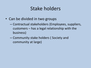 Stake holders
• Can be divided in two groups
  – Contractual stakeholders (Employees, suppliers,
    customers – has a legal relationship with the
    business)
  – Community stake holders ( Society and
    community at large)
 