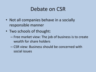 Debate on CSR
• Not all companies behave in a socially
  responsible manner
• Two schools of thought:
  – Free market view: The job of business is to create
    wealth for share holders
  – CSR view: Business should be concerned with
    social issues
 