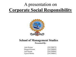 A presentation on
Corporate Social Responsibility

School of Management Studies
Presented By:
Amit Kumar
Durgesh Kumar
Anil Kumar
Ujjwal Mishra

[2012MB72]
[2012MB88]
[2012MB06]
[2012MB01]

 
