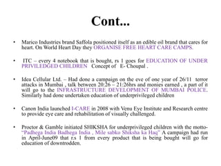 Cont...
•

Marico Industries brand Saffola positioned itself as an edible oil brand that cares for
heart. On World Heart Day they ORGANISE FREE HEART CARE CAMPS.

•

ITC – every 4 notebook that is bought, rs 1 goes for EDUCATION OF UNDER
PRIVILEDGED CHILDREN Concept of E- Choupal .

•

Idea Cellular Ltd. – Had done a campaign on the eve of one year of 26/11 terror
attacks in Mumbai , talk between 20:26 – 21:26hrs and monies earned , a part of it
will go to the INFRASTRUCTURE DEVELOPMENT OF MUMBAI POLICE.
Similarly had done undertaken education of underprivileged children

•

Canon India launched I-CARE in 2008 with Venu Eye Institute and Research centre
to provide eye care and rehabilitation of visually challenged.

•

Proctor & Gamble initiated SHIKSHA for underprivileged children with the motto“Padhega India Badhega India , Mile sabko Shiksha ka Haq” A campaign had run
in April-June09 that r.s 1 from every product that is being bought will go for
education of downtrodden.

 