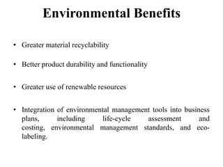 Environmental Benefits
• Greater material recyclability
• Better product durability and functionality
• Greater use of renewable resources
• Integration of environmental management tools into business
plans,
including
life-cycle
assessment
and
costing, environmental management standards, and ecolabeling.

 