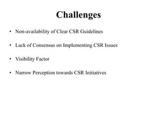 Challenges
• Non-availability of Clear CSR Guidelines
• Lack of Consensus on Implementing CSR Issues
• Visibility Factor
• Narrow Perception towards CSR Initiatives

 