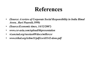 References
• (Source: A review of Corporate Social Responsibility in India Bimal
Arora , Ravi Puarnik.1999)
• (Source:Economic times, 14/12/2007)
• www.csr-asia.com/upload/hkpresentation
• vi.unctad.org/russiast09/docs/millercsr
• www.trikal.org/ictbm11/pdf/csr/d1142-done.pdf

 