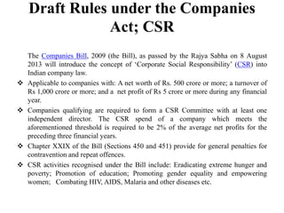 Draft Rules under the Companies
Act; CSR








The Companies Bill, 2009 (the Bill), as passed by the Rajya Sabha on 8 August
2013 will introduce the concept of „Corporate Social Responsibility‟ (CSR) into
Indian company law.
Applicable to companies with: A net worth of Rs. 500 crore or more; a turnover of
Rs 1,000 crore or more; and a net profit of Rs 5 crore or more during any financial
year.
Companies qualifying are required to form a CSR Committee with at least one
independent director. The CSR spend of a company which meets the
aforementioned threshold is required to be 2% of the average net profits for the
preceding three financial years.
Chapter XXIX of the Bill (Sections 450 and 451) provide for general penalties for
contravention and repeat offences.
CSR activities recognised under the Bill include: Eradicating extreme hunger and
poverty; Promotion of education; Promoting gender equality and empowering
women; Combating HIV, AIDS, Malaria and other diseases etc.

 