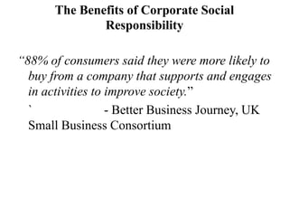 The Benefits of Corporate Social
Responsibility
“88% of consumers said they were more likely to
buy from a company that supports and engages
in activities to improve society.”
`
- Better Business Journey, UK
Small Business Consortium

 