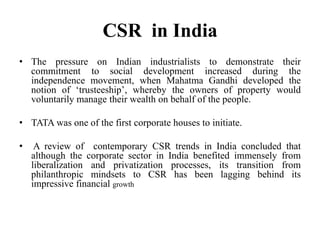CSR in India
• The pressure on Indian industrialists to demonstrate their
commitment to social development increased during the
independence movement, when Mahatma Gandhi developed the
notion of „trusteeship‟, whereby the owners of property would
voluntarily manage their wealth on behalf of the people.
• TATA was one of the first corporate houses to initiate.
•

A review of contemporary CSR trends in India concluded that
although the corporate sector in India benefited immensely from
liberalization and privatization processes, its transition from
philanthropic mindsets to CSR has been lagging behind its
impressive financial growth

 
