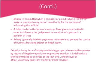 (Conti.)
– Bribery is committed when a company or an individual gives gift or
makes a promise to any person in authority for the purpose of
influencing that official.
– A bribe can be in the form of money or favor given or promised in
order to influence the judgement or conduct of a person in a
position of trust
– Bribery generally involves payments to someone to pervert the course
of business by taking proper or illegal action.
Extortion is any form of taking or obtaining property from another person
by means of illegal compulsion or oppressive exaction. It is defined as a
crime committed by an office of the law, who , under cover of
office, unlawfully takes any money or other valuable.

 