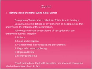 (Conti.)
o Fighting Fraud and Other White-Collar Crimes
Corruption of human soul is called sin. This is true in theology.
Corruption may be defined as any dishonest or illegal practice that
undermines the integrity of the organization.
Following are certain generic forms of corruption that can
undermine business integrity:
1. Bribery
2. Fraud and deception
3. Vulnerabilities in contracting and procurement
4. Illegal information brokering
5. Organized Crime
6. Money Laundering
Fraud, defined as « theft with deception, » is a form of corruption
which all companies have to face.

 