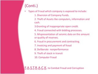 (Conti.)
• Types of Fraud which company is exposed to include:
1. Diversion of Company Funds.
2. Theft of Assets like computers, information and
cash.
3.Granting of inappropriate open credit.
4. Fraud connected with bidding processes.
5. Mispresentation of seismic data on the amount
or quality of reserves.
6. Fraud in procurement and contracting.
7. Invoicing and payment of fraud
8. Deliberate nonperformance
9. Theft of stock in transit
10. Computer Fraud

F.A.S.T.R.A.C.K. to Combat Fraud and Corruption

 