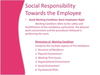 Social Responsibility
Towards the Employee
• Good Working Condition: Basic Employées Right.
Working Condition refers to the safety and
healthfulness of the workplace, particularly the physical
work environment and the procedures followed in
performing the work.
Dimension of Working Condition
Comprise the multiple aspects of the workplace:
1. Structure of Workforce
2. Physical Environment
3. Working Time Issues
4. Organizational Environment
5. Social Environment
6. Psychosocial Risks

 