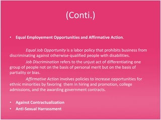 (Conti.)
• Equal Employement Opportunities and Affirmative Action.
Equal Job Opportunity is a labor policy that prohibits business from
discriminating against otherwise-qualified people with disabilities.
Job Discrimination refers to the unjust act of differentiating one
group of people not on the basis of personal merit but on the basis of
partiality or bias.
Affirmative Action involves policies to increase opportunities for
ethnic minorities by favoring them in hiring and promotion, college
admissions, and the awarding government contracts.
• Against Contractualization
• Anti-Sexual Harrassment

 