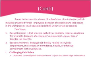 (Conti)
Sexual Harrassment is a forms of unlawful sex discrimination, which
includes unwanted verbal or physical behavior of sexual nature that occurs
in the workplace or in an educational setting under certain conditions.
Two Types:
1. Sexual Coercion is that which is explicitly or implicitly made as condition
for favorable decisions affecting one’s employment, gain or loss of
tangible job benefits.
2. Sexual Annoyance, although not directly related to anyone’s
employment, still creates an intimidating, hostile, or offensive
environment in the workplace.
• Challenging Child Labor
 Child Labor, the employment of children below 15 years old, is both illegal and unethical.

 