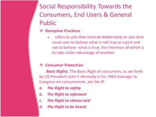 Social Responsibility Towards the
Consumers, End Users & General
Public
 Deceptive Practices
 refers to acts that mislead deliberately or acts that
cause one to believe what is not true or cause one
not to believe what is true, the intention of which is
to take unfair advantage of another.
 Consumer Protection
Basic Rights. The Basic Right of consumers, as set forth
by US President John F. Kennedy in his 1962 message to
Congress on consumerism, are the ff:
a. The Right to safety
b. The Right to informed
c. The Right to choose and
d. The Right to be heard.

 