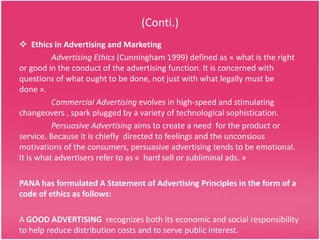 (Conti.)
 Ethics in Advertising and Marketing
Advertising Ethics (Cunningham 1999) defined as « what is the right
or good in the conduct of the advertising function. It is concerned with
questions of what ought to be done, not just with what legally must be
done ».
Commercial Advertising evolves in high-speed and stimulating
changeovers , spark plugged by a variety of technological sophistication.
Persuasive Advertising aims to create a need for the product or
service. Because it is chiefly directed to feelings and the unconsious
motivations of the consumers, persuasive advertising tends to be emotional.
It is what advertisers refer to as « hard sell or subliminal ads. »
PANA has formulated A Statement of Advertising Principles in the form of a
code of ethics as follows:
A GOOD ADVERTISING recognizes both its economic and social responsibility
to help reduce distribution costs and to serve public interest.

 