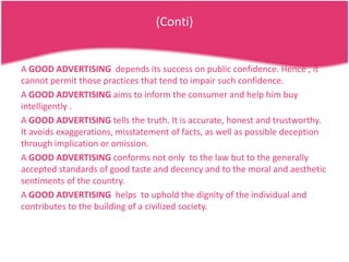 (Conti)

A GOOD ADVERTISING depends its success on public confidence. Hence , it
cannot permit those practices that tend to impair such confidence.
A GOOD ADVERTISING aims to inform the consumer and help him buy
intelligently .
A GOOD ADVERTISING tells the truth. It is accurate, honest and trustworthy.
It avoids exaggerations, misstatement of facts, as well as possible deception
through implication or omission.
A GOOD ADVERTISING conforms not only to the law but to the generally
accepted standards of good taste and decency and to the moral and aesthetic
sentiments of the country.
A GOOD ADVERTISING helps to uphold the dignity of the individual and
contributes to the building of a civilized society.

 