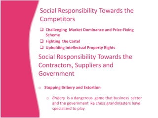 Social Responsibility Towards the
Competitors
 Challenging Market Dominance and Price-Fixing
Scheme
 Fighting the Cartel
 Upholding Intellectual Property Rights

Social Responsibility Towards the
Contractors, Suppliers and
Government
o Stopping Bribery and Extortion
o Bribery is a dangerous game that business sector
and the government ike chess grandmasters have
specialized to play

 