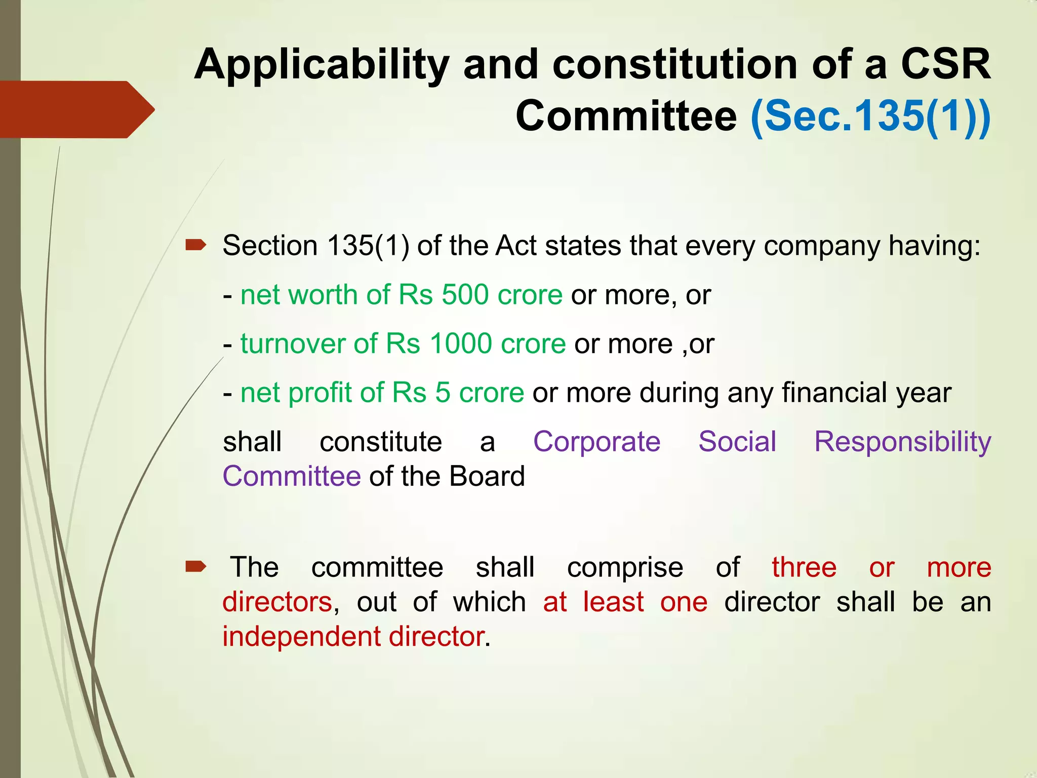 Applicability and constitution of a CSR
Committee (Sec.135(1))
 Section 135(1) of the Act states that every company having:
- net worth of Rs 500 crore or more, or
- turnover of Rs 1000 crore or more ,or
- net profit of Rs 5 crore or more during any financial year
shall constitute a Corporate Social Responsibility
Committee of the Board
 The committee shall comprise of three or more
directors, out of which at least one director shall be an
independent director.
 
